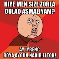 niye men size zorla qulaq asmaliyam? ay iyrenc röya,aygün,nadir,elton!