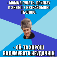 - мама я гулять. прилізу п'яним і з незнайомою тьолою. - ой, та хорош видумувати,неудачнік