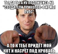 ты,да ты а ну подпишись на "создатели приколов-фирмы пупс" а то к тебе придёт мой кот и насрёт под кровать