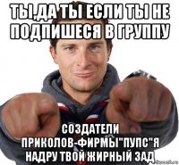 ты,да ты если ты не подпишеся в группу создатели приколов-фирмы"пупс"я надру твой жирный зад