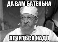 да вам батенька лечиться надо