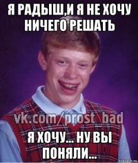 я радыш,и я не хочу ничего решать я хочу... ну вы поняли...