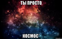 ты просто космос*