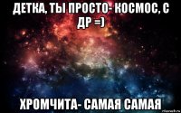 детка, ты просто- космос, с др =) хромчита- самая самая