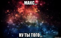 макс... ну ты того...