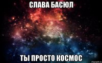 слава басюл ты просто космос