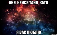 аня, крися,таня, катя я вас люблю