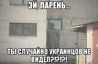  ты случайно украинцов не видел?!?!?!