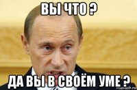 вы что ? да вы в своём уме ?