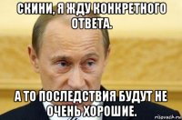 скини, я жду конкретного ответа. а то последствия будут не очень хорошие.