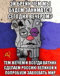 эй брейн чем мы будем заниматся сегодня вечером? тем же чем и всегда ватник сделаем россию великой и попробуем завоевать мир