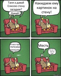 Таня а давай Елисею стену загадим? Давай! Накидаем ему картинок на стену! И все про ПУПСИКА напишем! Месть! Месть! А еще мы утки!