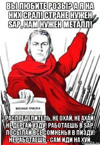 вы любите розы? а я на них срал! стране нужен sap, нам нужен металл! распределитель, не охай, не ахай! не дергай узду! работаешь в sap, посылай все сомненья в пизду! не работаешь - сам иди на хуй.