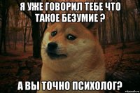 я уже говорил тебе что такое безумие ? а вы точно психолог?