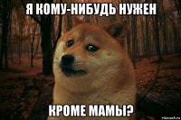 я кому-нибудь нужен кроме мамы?