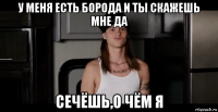 у меня есть борода и ты скажешь мне да сечёшь,о чём я