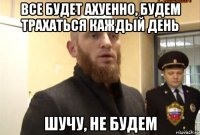 все будет ахуенно, будем трахаться каждый день шучу, не будем