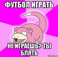 футбол играть не играешь? ты блять