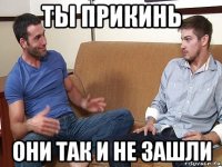 ты прикинь они так и не зашли