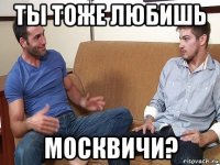 ты тоже любишь москвичи?