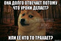 она долго отвечает потому что уроки делает? или её кто то трахает?