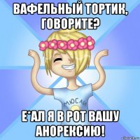 вафельный тортик, говорите? е*ал я в рот вашу анорексию!