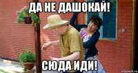 да не дашокай! сюда иди!