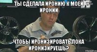 ты сделала иронию к моей иронии чтобы иронизировать пока иронизируешь?