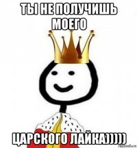 ты не получишь моего царского лайка)))))