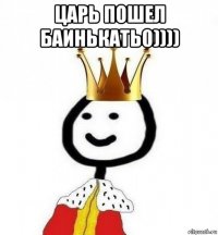 царь пошел баинькать0)))) 