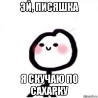 эй, писяшка я скучаю по сахарку