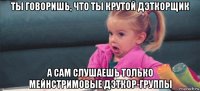 ты говоришь, что ты крутой дэткорщик а сам слушаешь только мейнстримовые дэткор-группы