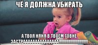 чё я должна убирать а твоя няня в твоём говне застрааааааааааааааа!!!!!!!!!!!!!!!!!!!!!!!