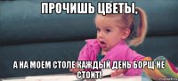 прочишь цветы, а на моем столе каждый день борщ не стоит!