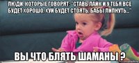 люди, которые говорят: "ставь лайк и у тебя все будет хорошо, хуй будет стоять, бабы липнуть..." вы что блять шаманы ?