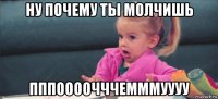 ну почему ты молчишь пппоооочччемммуууу