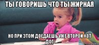 ты говоришь что ты жирная но при этом доедаешь уже второй хот дог