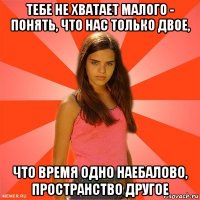 тебе не хватает малого - понять, что нас только двое, что время одно наебалово, пространство другое