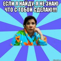 если я найду, я не знаю что с тобой сделаю!!! 