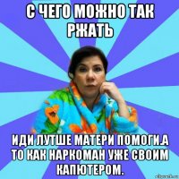 с чего можно так ржать иди лутше матери помоги.а то как наркоман уже своим капютером.