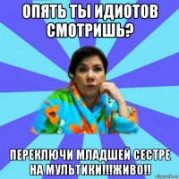 опять ты идиотов смотришь? переключи младшей сестре на мультики!!!живо!!