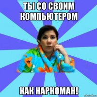 ты со своим компьютером как наркоман!