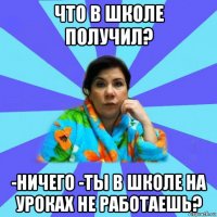 что в школе получил? -ничего -ты в школе на уроках не работаешь?