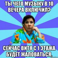 ты чего музыку в 10 вечера включил? сейчас витя с 1 этажа будет жаловаться.