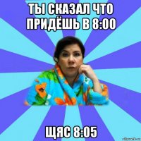 ты сказал что придёшь в 8:00 щяс 8:05