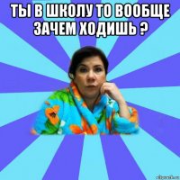 ты в школу то вообще зачем ходишь ? 