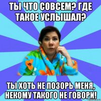 ты что совсем? где такое услышал? ты хоть не позорь меня, некому такого не говори!