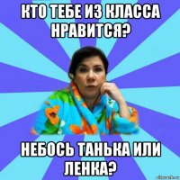 кто тебе из класса нравится? небось танька или ленка?