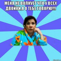 меня не волнует что у всех двойки,я о тебе говорю!!! 