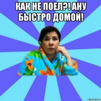 как не поел?! ану быстро домой! 